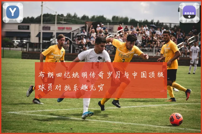 布朗回忆姚明传奇岁月与中国顶级球员对抗乐趣无穷