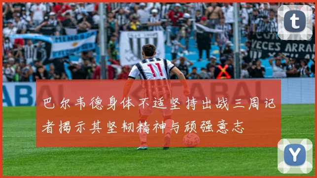 巴尔韦德身体不适坚持出战三周记者揭示其坚韧精神与顽强意志