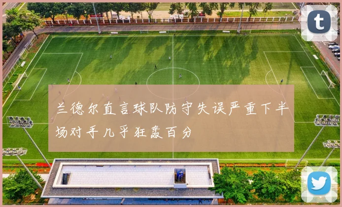 兰德尔直言球队防守失误严重下半场对手几乎狂轰百分