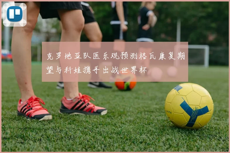 克罗地亚队医乐观预测格瓦康复期望与科娃携手出战世界杯