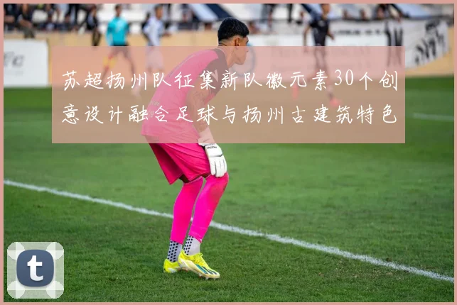 苏超扬州队征集新队徽元素30个创意设计融合足球与扬州古建筑特色