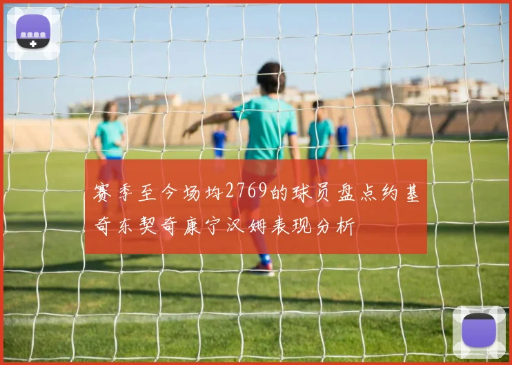 赛季至今场均2769的球员盘点约基奇东契奇康宁汉姆表现分析