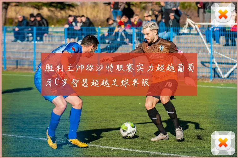胜利主帅称沙特联赛实力超越葡萄牙C罗智慧超越足球界限