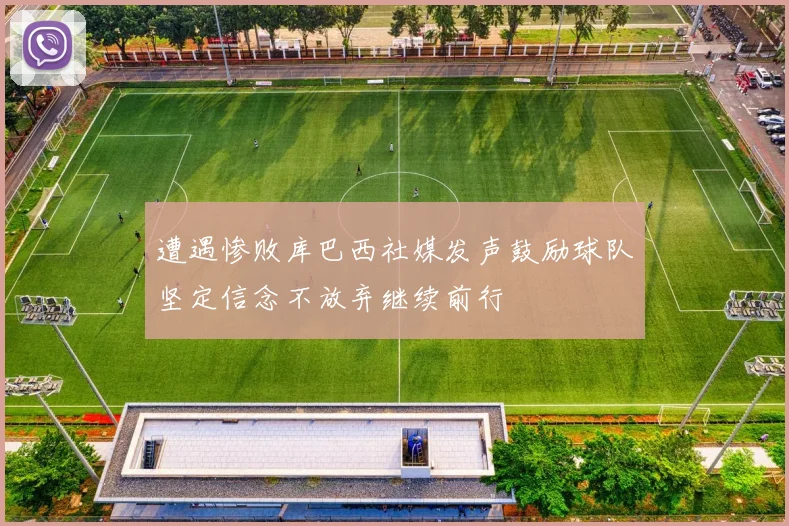 遭遇惨败库巴西社媒发声鼓励球队坚定信念不放弃继续前行