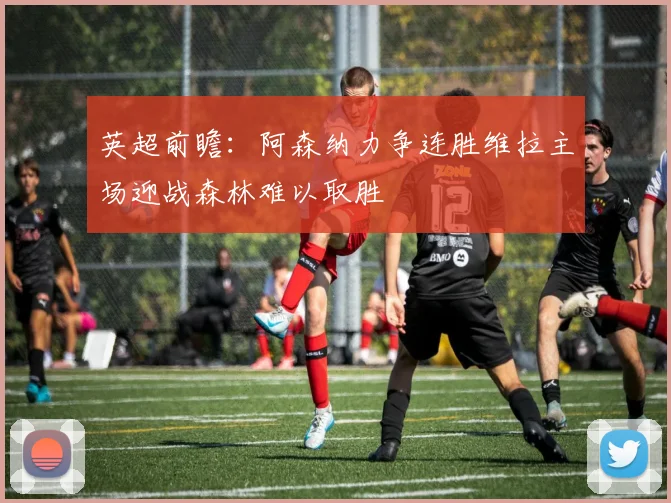 英超前瞻：阿森纳力争连胜维拉主场迎战森林难以取胜