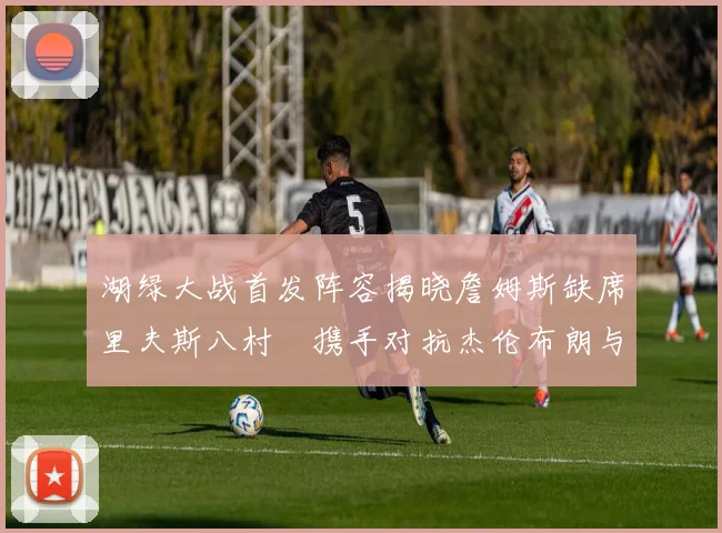 湖绿大战首发阵容揭晓詹姆斯缺席里夫斯八村塁携手对抗杰伦布朗与怀特