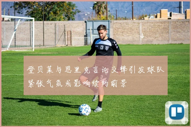登贝莱与恩里克言论交锋引发球队紧张气氛或影响续约前景