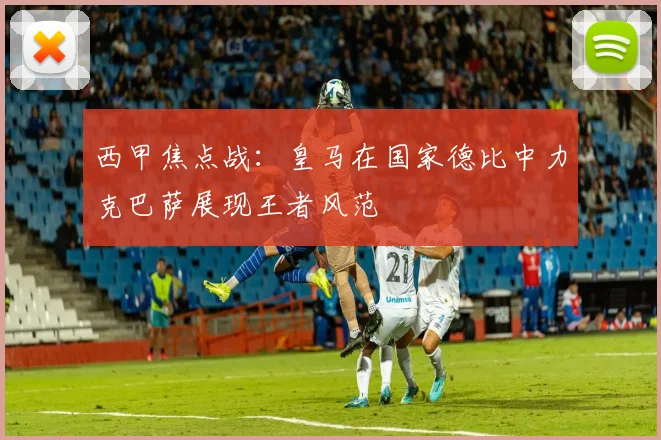 西甲焦点战：皇马在国家德比中力克巴萨展现王者风范