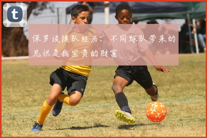 保罗谈换队经历：不同球队带来的见识是我宝贵的财富