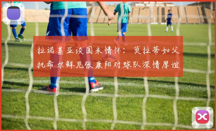 拉诺基亚谈国米情怀：莫拉蒂如父托希尔鲜见张康阳对球队深情厚谊