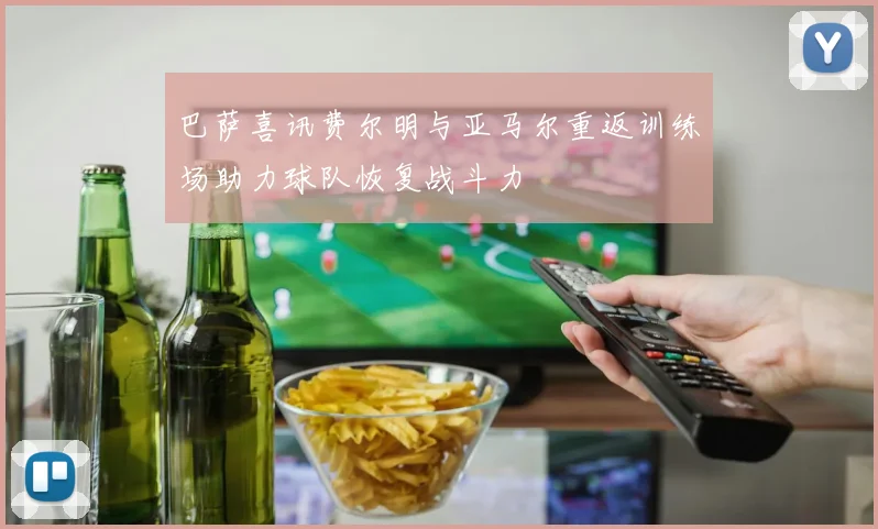 巴萨喜讯费尔明与亚马尔重返训练场助力球队恢复战斗力