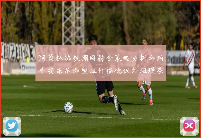 阿莫林执教期间转会策略分析加纳乔安东尼加盟拉什福德仅外租现象探讨