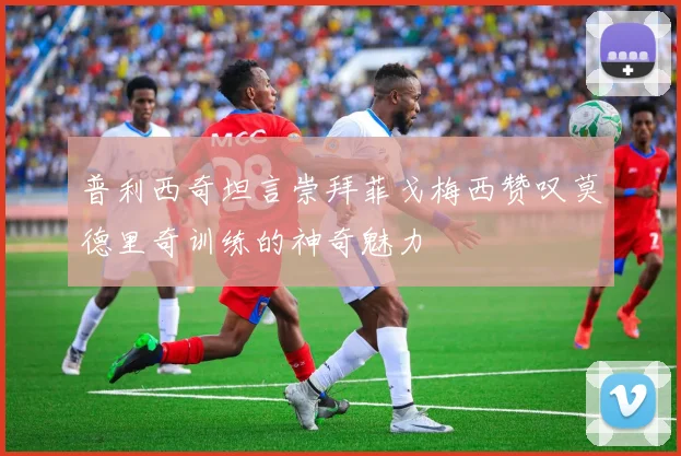 普利西奇坦言崇拜菲戈梅西赞叹莫德里奇训练的神奇魅力